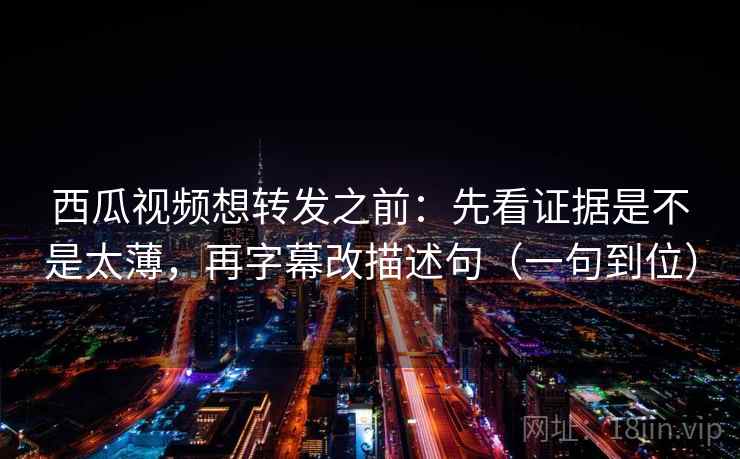 西瓜视频想转发之前：先看证据是不是太薄，再字幕改描述句（一句到位）