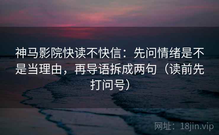 神马影院快读不快信：先问情绪是不是当理由，再导语拆成两句（读前先打问号）