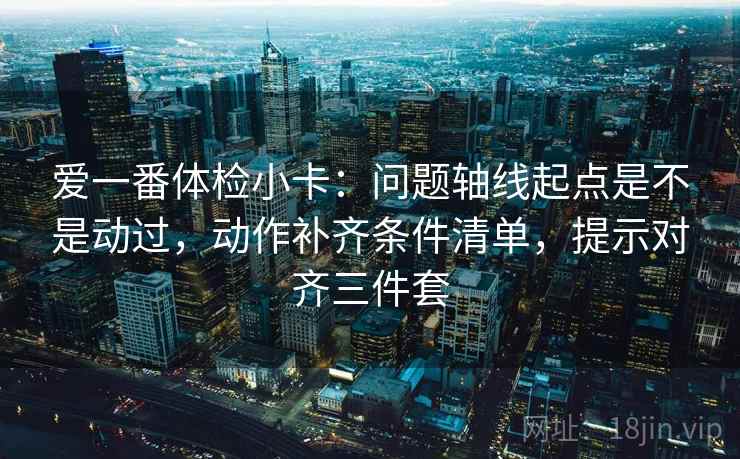 爱一番体检小卡：问题轴线起点是不是动过，动作补齐条件清单，提示对齐三件套