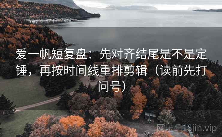 爱一帆短复盘:先对齐结尾是不是定锤,再按时间线重排剪辑(读前先打问号) 爱一帆短复盘:先对齐结尾是不是定锤,再按时间线重排剪辑(读前先打问号)