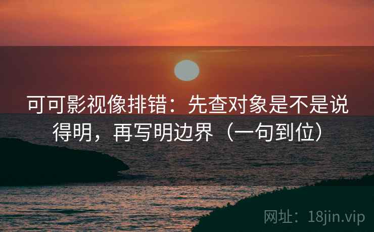 可可影视像排错：先查对象是不是说得明，再写明边界（一句到位）