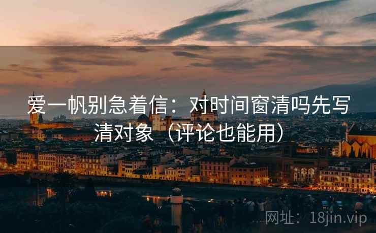 爱一帆别急着信:对时间窗清吗先写清对象(评论也能用) 爱一帆别急着信:对时间窗清吗先写清对象(评论也能用)