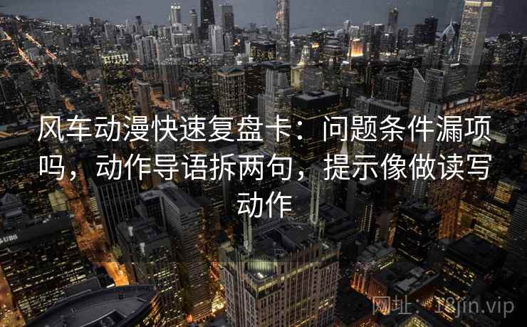 风车动漫快速复盘卡:问题条件漏项吗,动作导语拆两句,提示像做读写动作 风车动漫快速复盘卡:问题条件漏项吗,动作导语拆两句,提示像做读写动作
