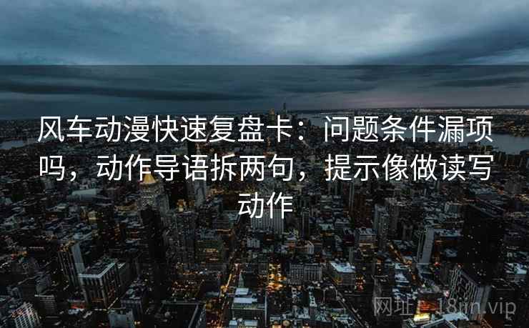 风车动漫快速复盘卡：问题条件漏项吗，动作导语拆两句，提示像做读写动作