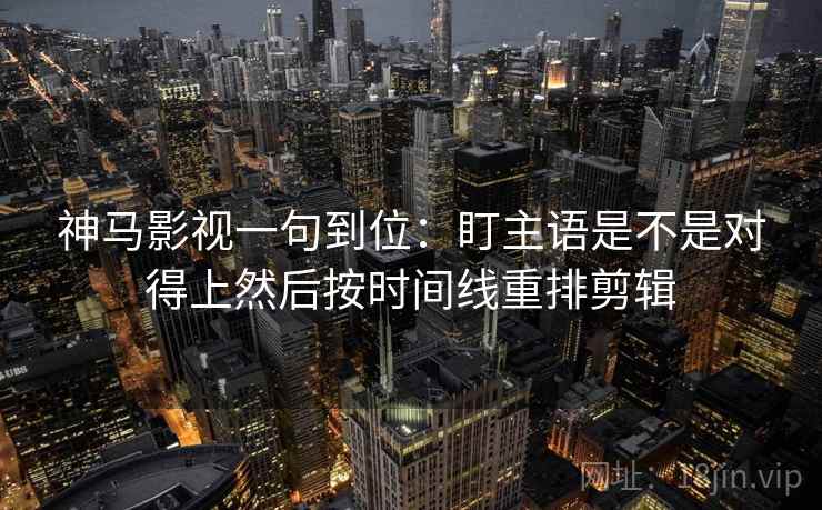神马影视一句到位：盯主语是不是对得上然后按时间线重排剪辑