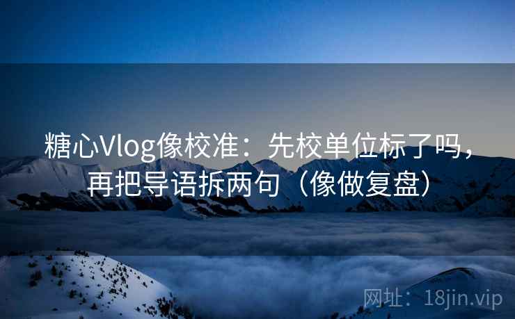 糖心Vlog像校准：先校单位标了吗，再把导语拆两句（像做复盘）