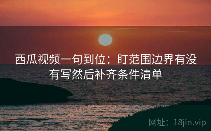 西瓜视频一句到位：盯范围边界有没有写然后补齐条件清单