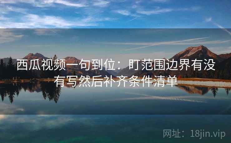 西瓜视频一句到位:盯范围边界有没有写然后补齐条件清单 西瓜视频一句到位:盯范围边界有没有写然后补齐条件清单