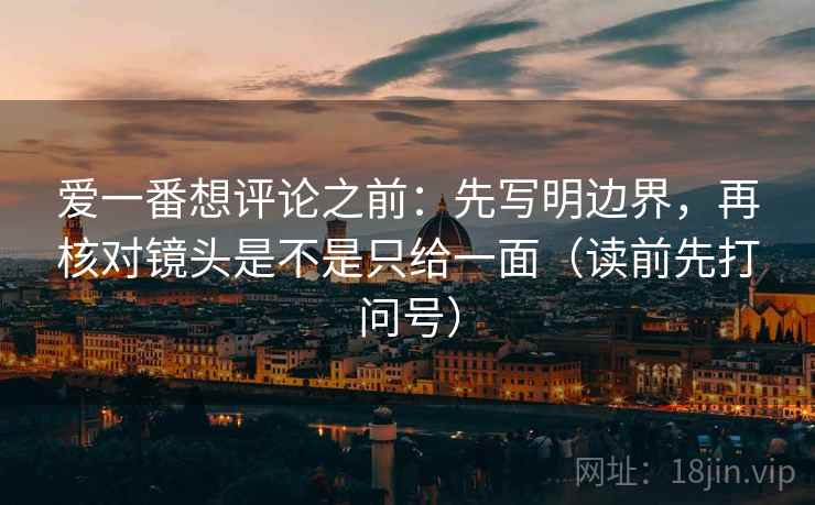 爱一番想评论之前：先写明边界，再核对镜头是不是只给一面（读前先打问号）
