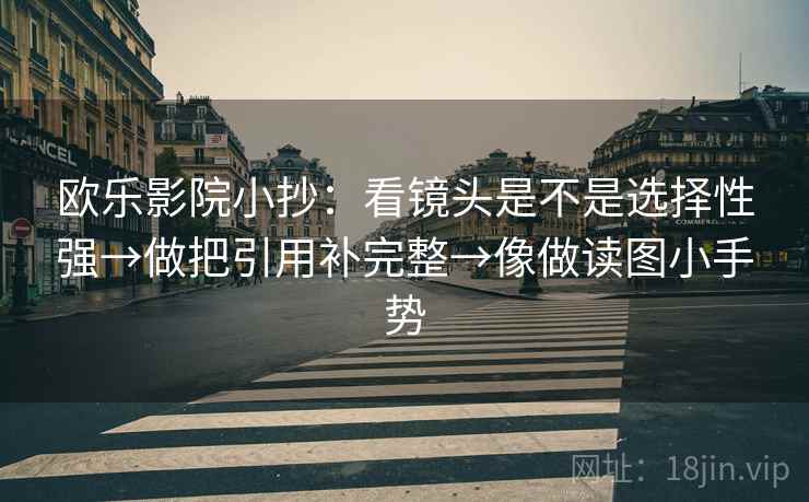 欧乐影院小抄:看镜头是不是选择性强→做把引用补完整→像做读图小手势 欧乐影院小抄:看镜头是不是选择性强→做把引用补完整→像做读图小手势
