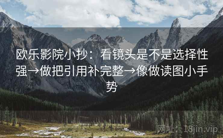 欧乐影院小抄:看镜头是不是选择性强→做把引用补完整→像做读图小手势 欧乐影院小抄:看镜头是不是选择性强→做把引用补完整→像做读图小手势