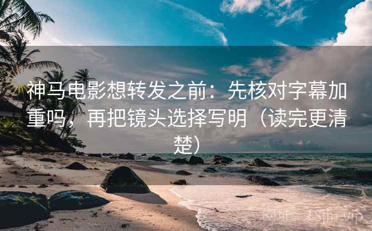 神马电影想转发之前：先核对字幕加重吗，再把镜头选择写明（读完更清楚）
