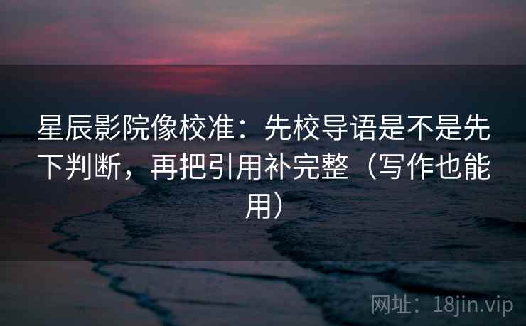星辰影院像校准：先校导语是不是先下判断，再把引用补完整（写作也能用）