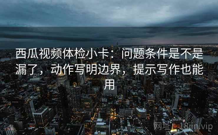 西瓜视频体检小卡:问题条件是不是漏了,动作写明边界,提示写作也能用 西瓜视频体检小卡:问题条件是不是漏了,动作写明边界,提示写作也能用