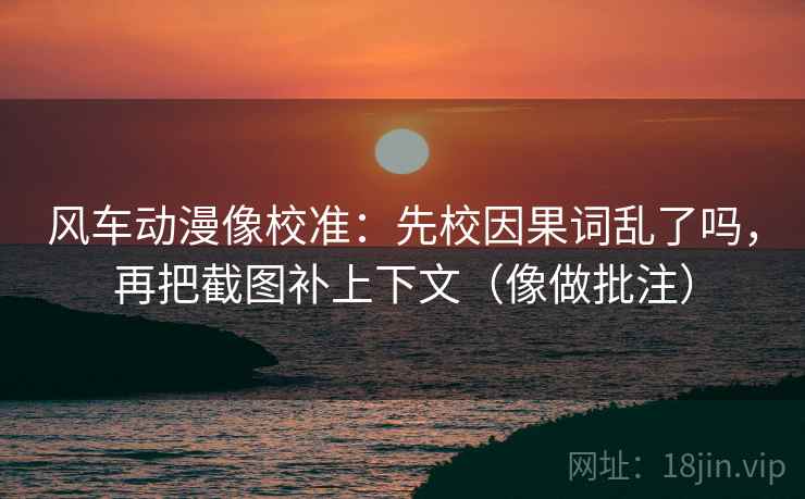 风车动漫像校准:先校因果词乱了吗,再把截图补上下文(像做批注) 风车动漫像校准:先校因果词乱了吗,再把截图补上下文(像做批注)