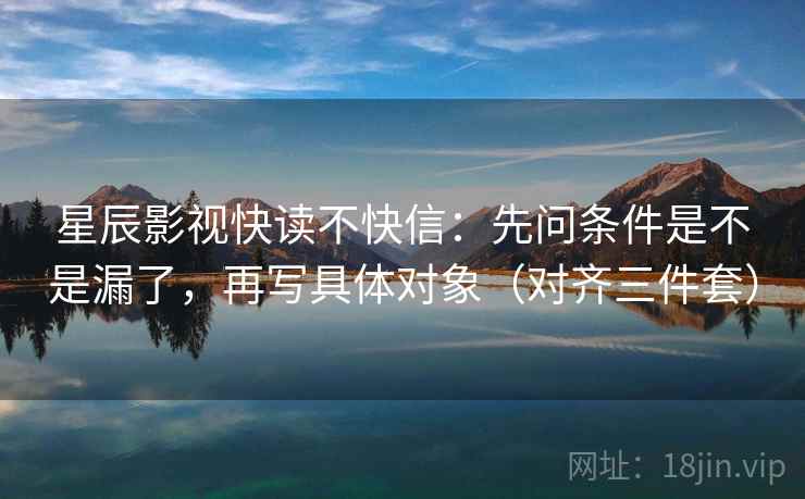 星辰影视快读不快信:先问条件是不是漏了,再写具体对象(对齐三件套) 星辰影视快读不快信:先问条件是不是漏了,再写具体对象(对齐三件套)