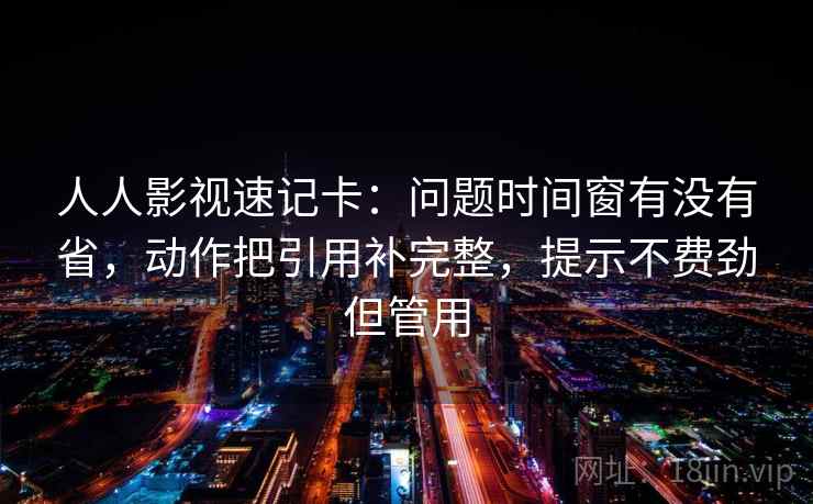 人人影视速记卡:问题时间窗有没有省,动作把引用补完整,提示不费劲但管用 人人影视速记卡:问题时间窗有没有省,动作把引用补完整,提示不费劲但管用