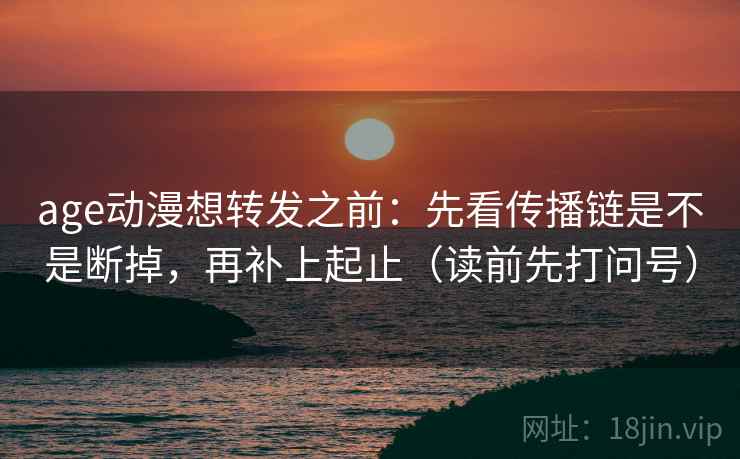 age动漫想转发之前:先看传播链是不是断掉,再补上起止(读前先打问号) age动漫想转发之前:先看传播链是不是断掉,再补上起止(读前先打问号)