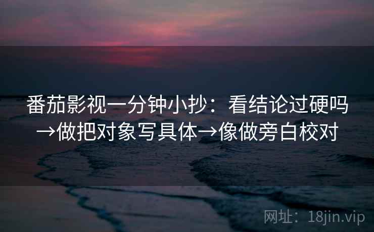 番茄影视一分钟小抄：看结论过硬吗→做把对象写具体→像做旁白校对