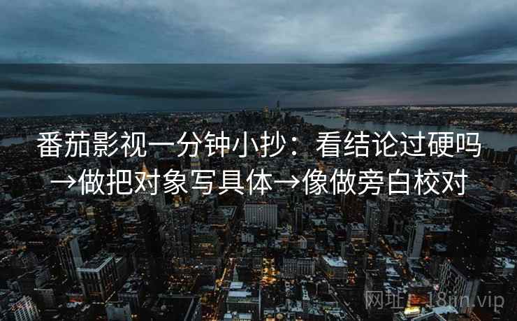 番茄影视一分钟小抄:看结论过硬吗→做把对象写具体→像做旁白校对 番茄影视一分钟小抄:看结论过硬吗→做把对象写具体→像做旁白校对