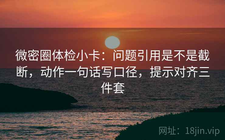 微密圈体检小卡：问题引用是不是截断，动作一句话写口径，提示对齐三件套