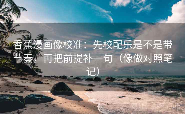 香蕉漫画像校准：先校配乐是不是带节奏，再把前提补一句（像做对照笔记）