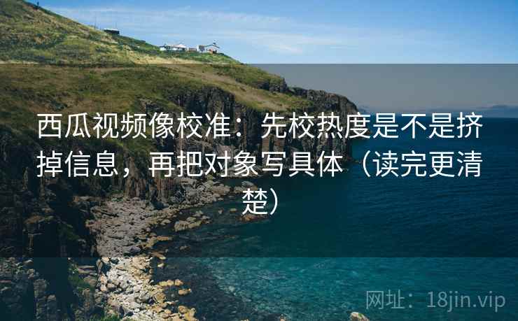 西瓜视频像校准:先校热度是不是挤掉信息,再把对象写具体(读完更清楚) 西瓜视频像校准:先校热度是不是挤掉信息,再把对象写具体(读完更清楚)